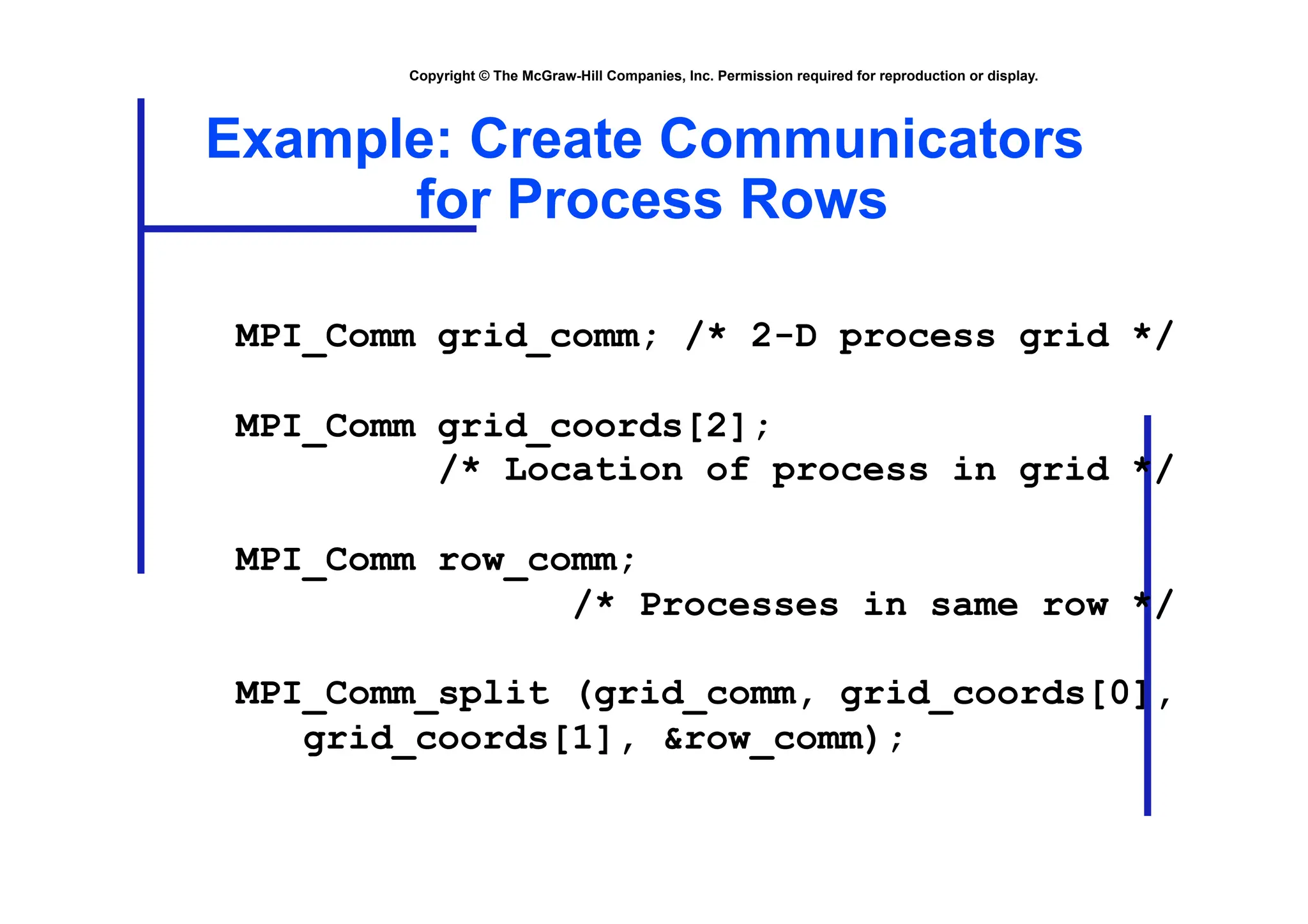 Copyright © The McGraw-Hill Companies, Inc. Permission required for reproduction or display.
Example: Create Communicators
for Process Rows
MPI_Comm grid_comm; /* 2-D process grid */
MPI_Comm grid_coords[2];
/* Location of process in grid */
MPI_Comm row_comm;
/* Processes in same row */
MPI_Comm_split (grid_comm, grid_coords[0],
grid_coords[1], &row_comm);
 