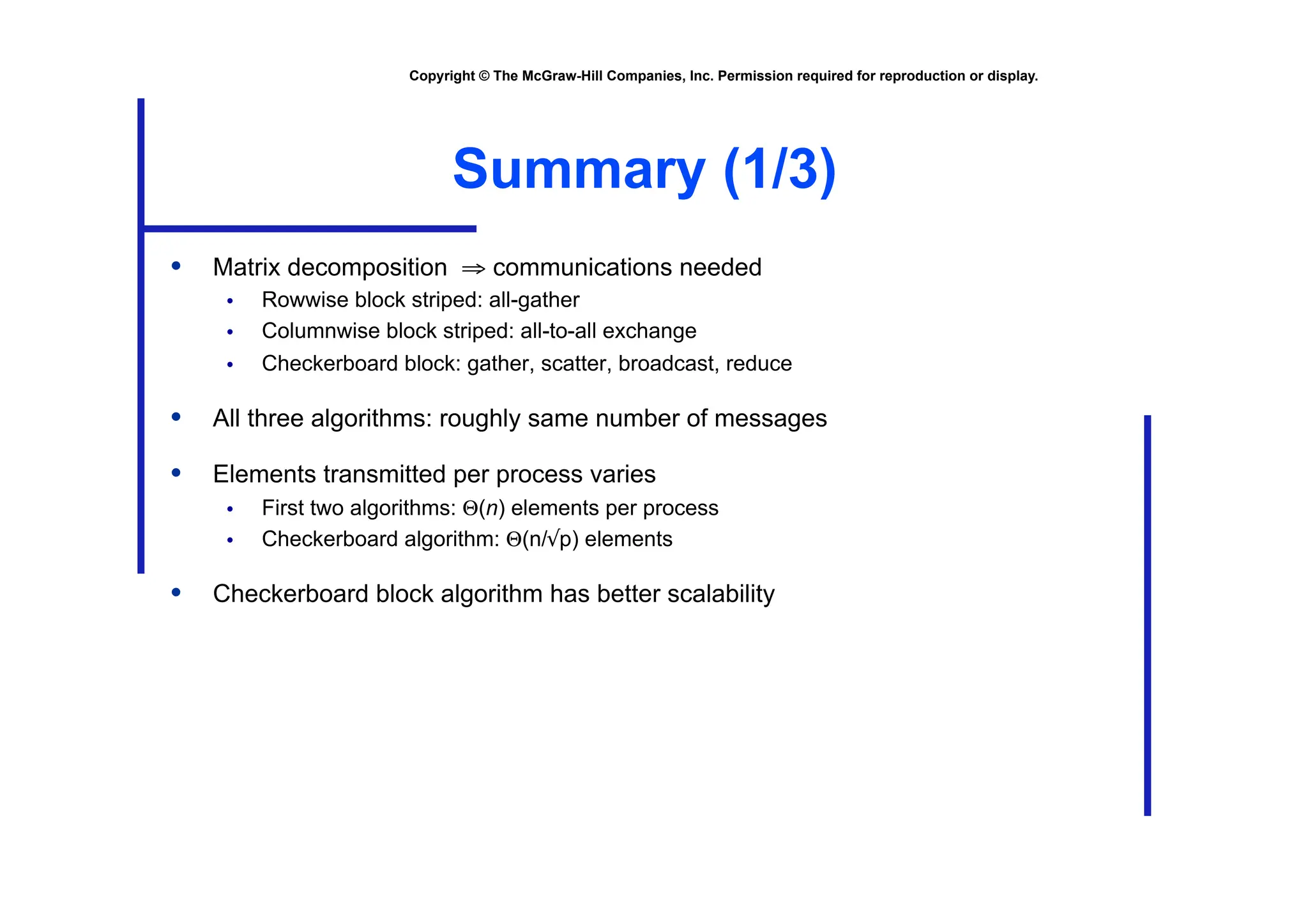 Copyright © The McGraw-Hill Companies, Inc. Permission required for reproduction or display.
Summary (1/3)
• Matrix decomposition ⇒ communications needed
• Rowwise block striped: all-gather
• Columnwise block striped: all-to-all exchange
• Checkerboard block: gather, scatter, broadcast, reduce
• All three algorithms: roughly same number of messages
• Elements transmitted per process varies
• First two algorithms: Θ(n) elements per process
• Checkerboard algorithm: Θ(n/√p) elements
• Checkerboard block algorithm has better scalability
 