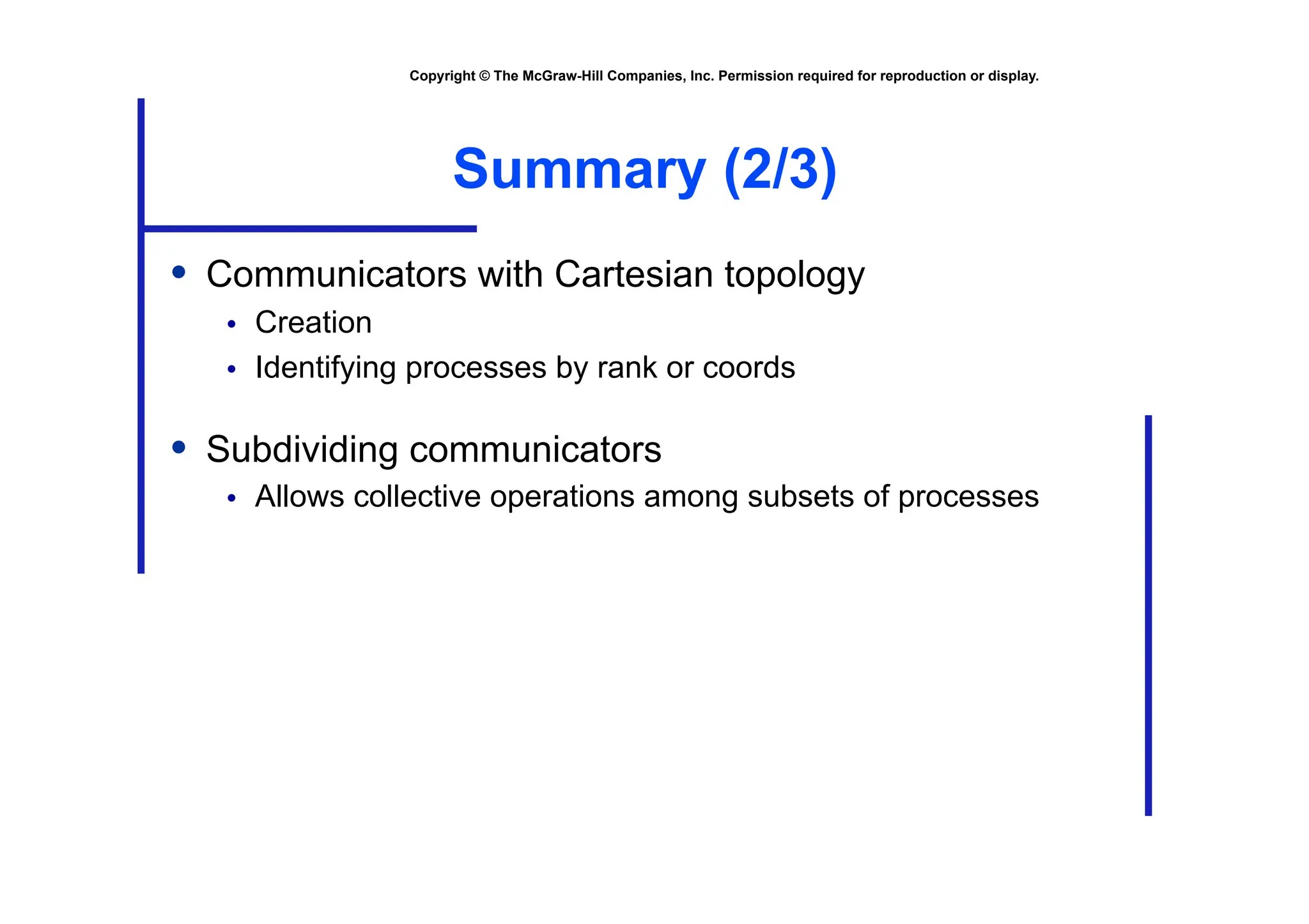 Copyright © The McGraw-Hill Companies, Inc. Permission required for reproduction or display.
Summary (2/3)
• Communicators with Cartesian topology
• Creation
• Identifying processes by rank or coords
• Subdividing communicators
• Allows collective operations among subsets of processes
 
