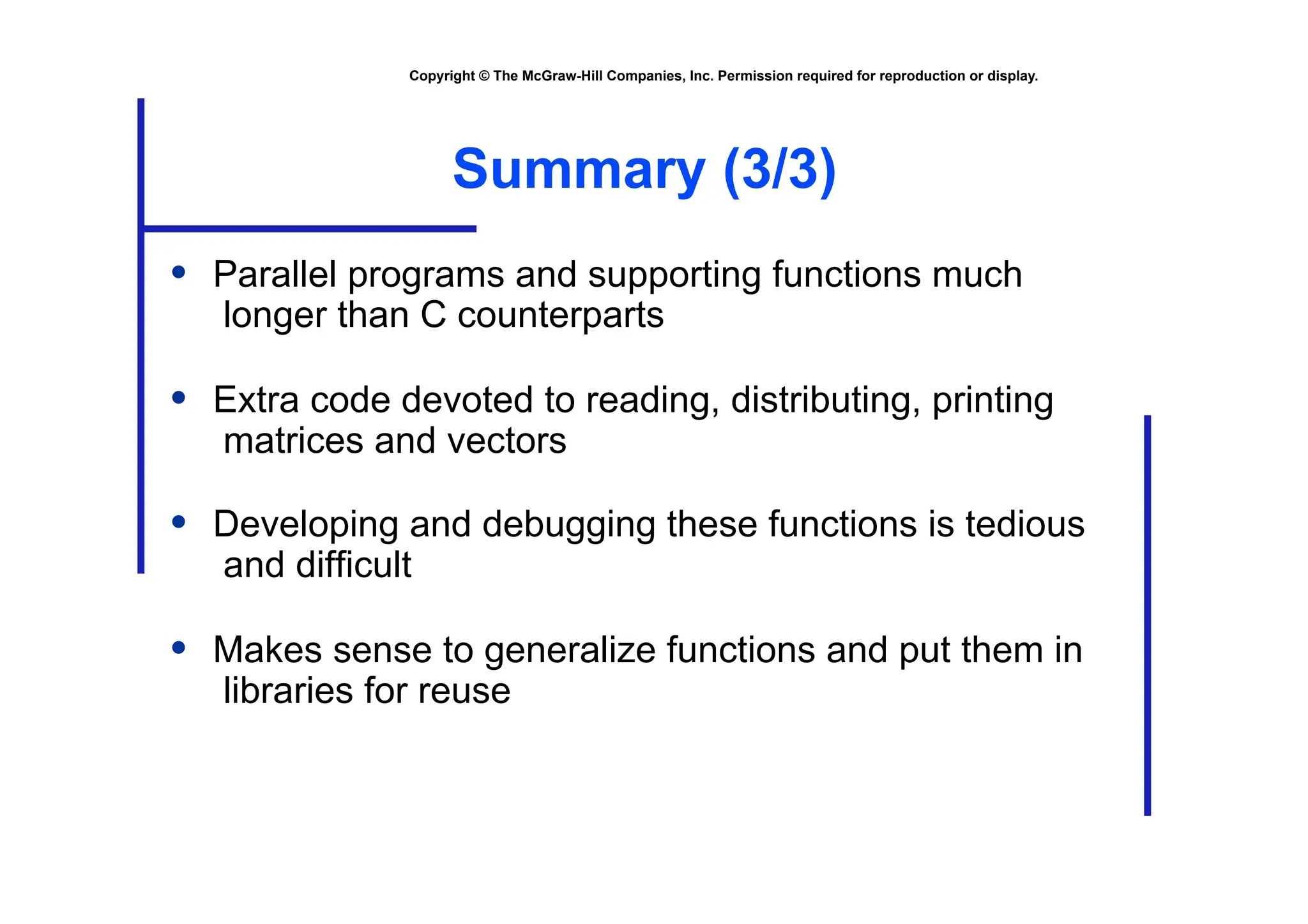 Copyright © The McGraw-Hill Companies, Inc. Permission required for reproduction or display.
Summary (3/3)
• Parallel programs and supporting functions much
longer than C counterparts
• Extra code devoted to reading, distributing, printing
matrices and vectors
• Developing and debugging these functions is tedious
and difficult
• Makes sense to generalize functions and put them in
libraries for reuse
 