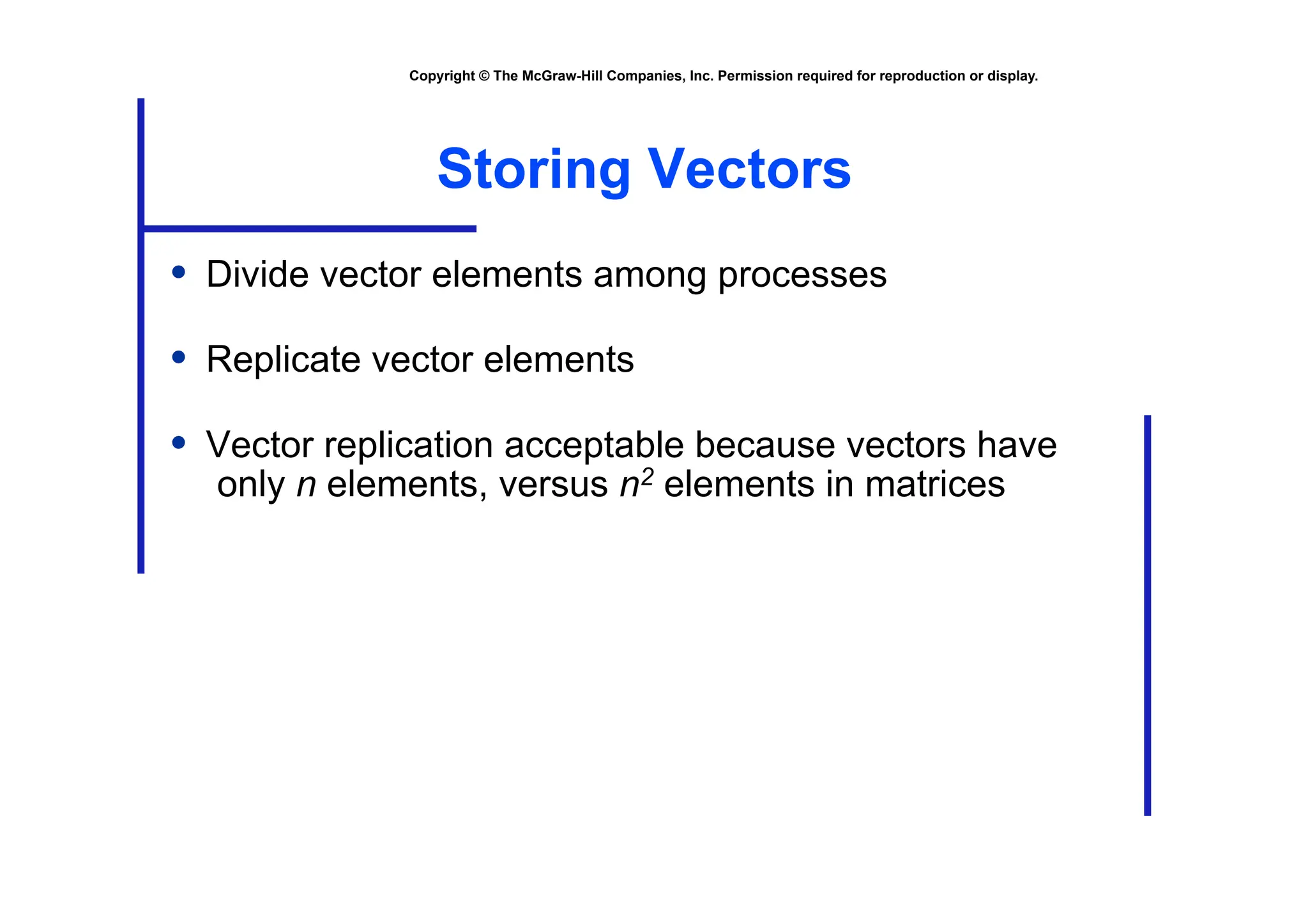 Copyright © The McGraw-Hill Companies, Inc. Permission required for reproduction or display.
Storing Vectors
• Divide vector elements among processes
• Replicate vector elements
• Vector replication acceptable because vectors have
only n elements, versus n2 elements in matrices
 