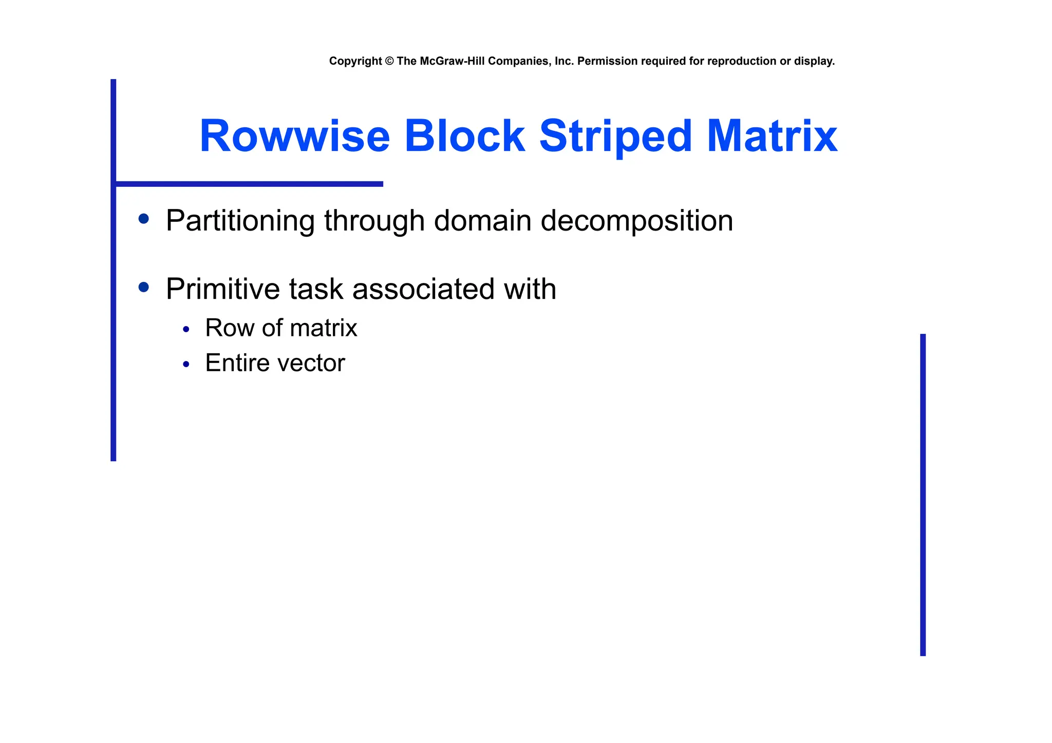 Copyright © The McGraw-Hill Companies, Inc. Permission required for reproduction or display.
Rowwise Block Striped Matrix
• Partitioning through domain decomposition
• Primitive task associated with
• Row of matrix
• Entire vector
 