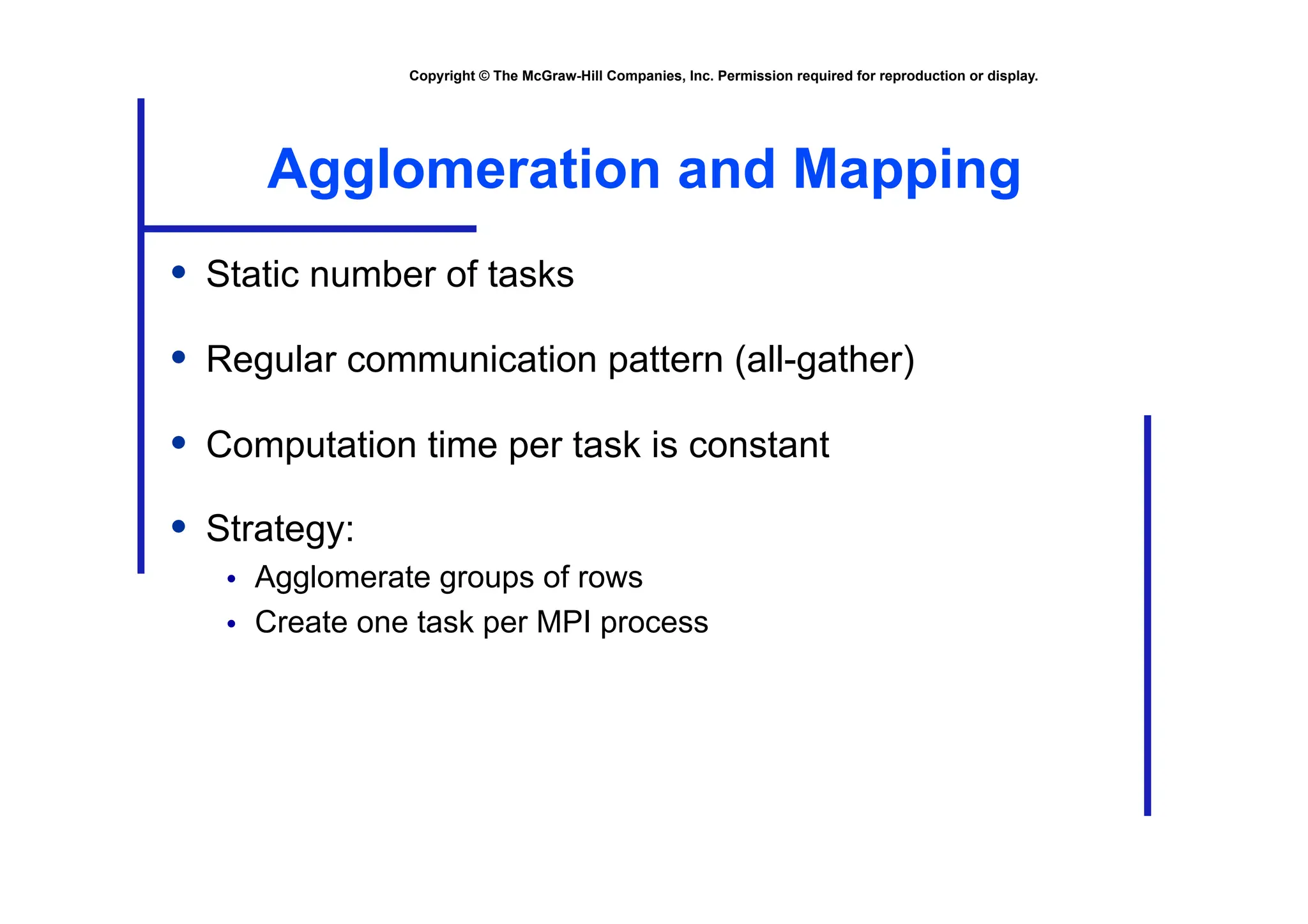 Copyright © The McGraw-Hill Companies, Inc. Permission required for reproduction or display.
Agglomeration and Mapping
• Static number of tasks
• Regular communication pattern (all-gather)
• Computation time per task is constant
• Strategy:
• Agglomerate groups of rows
• Create one task per MPI process
 