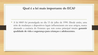 Qual é a lei mais importante do ECA?
• A lei 8069 foi promulgada no dia 13 de julho de 1990. Desde então, uma
série de mudanças e dispositivos legais influenciaram em seus artigos, nunca
alterando a essência do Estatuto que tem como principal intuito garantir
qualidade de vida e segurança para crianças e adolescentes.
 