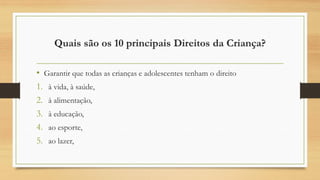 Quais são os 10 principais Direitos da Criança?
• Garantir que todas as crianças e adolescentes tenham o direito
1. à vida, à saúde,
2. à alimentação,
3. à educação,
4. ao esporte,
5. ao lazer,
 
