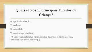 Quais são os 10 principais Direitos da
Criança?
6. à profissionalização,
7. à cultura,
8. à dignidade,
9. ao respeito, à liberdade e
10. à convivência familiar e comunitária é dever não somente dos pais,
familiares e do Poder Público [...]
 