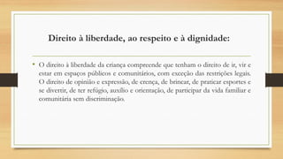 Direito à liberdade, ao respeito e à dignidade:
• O direito à liberdade da criança compreende que tenham o direito de ir, vir e
estar em espaços públicos e comunitários, com exceção das restrições legais.
O direito de opinião e expressão, de crença, de brincar, de praticar esportes e
se divertir, de ter refúgio, auxílio e orientação, de participar da vida familiar e
comunitária sem discriminação.
 