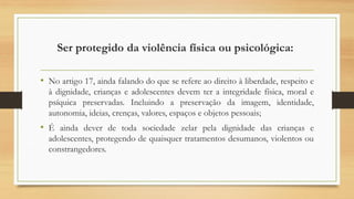 Ser protegido da violência física ou psicológica:
• No artigo 17, ainda falando do que se refere ao direito à liberdade, respeito e
à dignidade, crianças e adolescentes devem ter a integridade física, moral e
psíquica preservadas. Incluindo a preservação da imagem, identidade,
autonomia, ideias, crenças, valores, espaços e objetos pessoais;
• É ainda dever de toda sociedade zelar pela dignidade das crianças e
adolescentes, protegendo de quaisquer tratamentos desumanos, violentos ou
constrangedores.
 