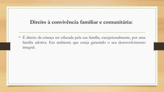 Direito à convivência familiar e comunitária:
• É direito da criança ser educada pela sua família, excepcionalmente, por uma
família adotiva. Em ambiente que esteja garantido o seu desenvolvimento
integral.
 