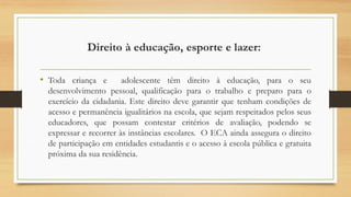 Direito à educação, esporte e lazer:
• Toda criança e adolescente têm direito à educação, para o seu
desenvolvimento pessoal, qualificação para o trabalho e preparo para o
exercício da cidadania. Este direito deve garantir que tenham condições de
acesso e permanência igualitários na escola, que sejam respeitados pelos seus
educadores, que possam contestar critérios de avaliação, podendo se
expressar e recorrer às instâncias escolares. O ECA ainda assegura o direito
de participação em entidades estudantis e o acesso à escola pública e gratuita
próxima da sua residência.
 
