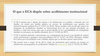 O que o ECA dispõe sobre acolhimento institucional
• O ECA aponta que é direito da criança e do adolescente ser cuidado e educado por sua
família, ou então, por família adotiva ou serviço de acolhimento que garanta seu
desenvolvimento integral (Lei nº 13.257, de 2016). Nesse sentido, todo jovem que estiver no
programa de acolhimento familiar ou institucional deve ter sua situação reavaliada, no
máximo, a cada três meses, para que se possa decidir se há a possibilidade de reintegração
familiar ou colocação em família substituta (Lei nº 13.509, de 2017).
• O ECA também defende a manutenção ou a reintegração do jovem à sua família de origem
como preferencial à qualquer outra providência (Lei nº 13.257, de 2016). Portanto, sempre
há a busca por reconciliação com a família, depois que os devidos ajustes sejam feitos.
• De acordo com o artigo 34 do ECA, ainda, há preferência pela inclusão da criança ou
adolescente em programas de acolhimento familiar ao institucional (Lei nº 12.010, de 2009).
 