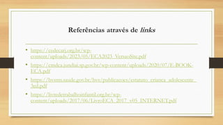 Referências através de links
• https://cedecarj.org.br/wp-
content/uploads/2023/05/ECA2023_VersaoSite.pdf
• https://cmdca.jundiai.sp.gov.br/wp-content/uploads/2020/07/E-BOOK-
ECA.pdf
• https://bvsms.saude.gov.br/bvs/publicacoes/estatuto_crianca_adolescente_
3ed.pdf
• https://livredetrabalhoinfantil.org.br/wp-
content/uploads/2017/06/LivroECA_2017_v05_INTERNET.pdf
 