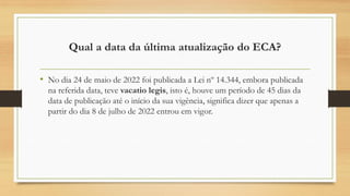 Qual a data da última atualização do ECA?
• No dia 24 de maio de 2022 foi publicada a Lei nº 14.344, embora publicada
na referida data, teve vacatio legis, isto é, houve um período de 45 dias da
data de publicação até o início da sua vigência, significa dizer que apenas a
partir do dia 8 de julho de 2022 entrou em vigor.
 