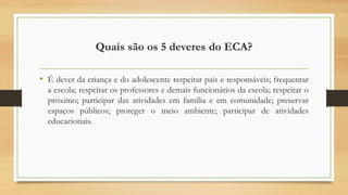 Quais são os 5 deveres do ECA?
• É dever da criança e do adolescente respeitar pais e responsáveis; frequentar
a escola; respeitar os professores e demais funcionários da escola; respeitar o
próximo; participar das atividades em família e em comunidade; preservar
espaços públicos; proteger o meio ambiente; participar de atividades
educacionais.
 
