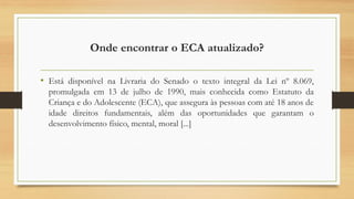 Onde encontrar o ECA atualizado?
• Está disponível na Livraria do Senado o texto integral da Lei nº 8.069,
promulgada em 13 de julho de 1990, mais conhecida como Estatuto da
Criança e do Adolescente (ECA), que assegura às pessoas com até 18 anos de
idade direitos fundamentais, além das oportunidades que garantam o
desenvolvimento físico, mental, moral [...]
 