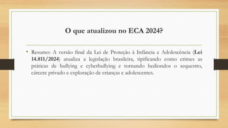 O que atualizou no ECA 2024?
• Resumo: A versão final da Lei de Proteção à Infância e Adolescência (Lei
14.811/2024) atualiza a legislação brasileira, tipificando como crimes as
práticas de bullying e cyberbullying e tornando hediondos o sequestro,
cárcere privado e exploração de crianças e adolescentes.
 