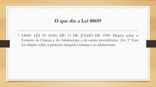 O que diz a Lei 8069?
• L8069. LEI Nº 8.069, DE 13 DE JULHO DE 1990. Dispõe sobre o
Estatuto da Criança e do Adolescente e dá outras providências. Art. 1º Esta
Lei dispõe sobre a proteção integral à criança e ao adolescente.
 