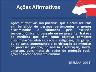 Ações Afirmativas
Ações afirmativas são políticas que alocam recursos
em benefício de pessoas pertencentes a grupos
discriminados e vitimados pela exclusão
socioeconômica no passado ou no presente. Trata-se
de medidas que têm como objetivo combater
discriminações étnicas, raciais, religiosas, de gênero
ou de casta, aumentando a participação de minorias
no processo político, no acesso à educação, saúde,
emprego, bens materiais, redes de proteção social
e/ou no reconhecimento cultural.
(GEMAA, 2011)
 