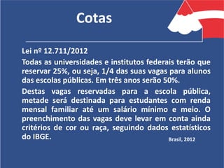 Cotas
Lei nº 12.711/2012
Todas as universidades e institutos federais terão que
reservar 25%, ou seja, 1/4 das suas vagas para alunos
das escolas públicas. Em três anos serão 50%.
Destas vagas reservadas para a escola pública,
metade será destinada para estudantes com renda
mensal familiar até um salário mínimo e meio. O
preenchimento das vagas deve levar em conta ainda
critérios de cor ou raça, seguindo dados estatísticos
do IBGE. Brasil, 2012
 