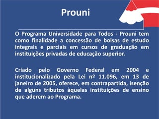 Prouni
O Programa Universidade para Todos - Prouni tem
como finalidade a concessão de bolsas de estudo
integrais e parciais em cursos de graduação em
instituições privadas de educação superior.
Criado pelo Governo Federal em 2004 e
institucionalizado pela Lei nº 11.096, em 13 de
janeiro de 2005, oferece, em contrapartida, isenção
de alguns tributos àquelas instituições de ensino
que aderem ao Programa.
 