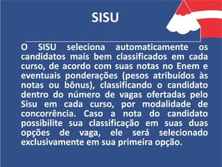 SISU
O SISU seleciona automaticamente os
candidatos mais bem classificados em cada
curso, de acordo com suas notas no Enem e
eventuais ponderações (pesos atribuídos às
notas ou bônus), classificando o candidato
dentro do número de vagas ofertadas pelo
Sisu em cada curso, por modalidade de
concorrência. Caso a nota do candidato
possibilite sua classificação em suas duas
opções de vaga, ele será selecionado
exclusivamente em sua primeira opção.
 