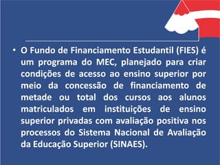 • O Fundo de Financiamento Estudantil (FIES) é
um programa do MEC, planejado para criar
condições de acesso ao ensino superior por
meio da concessão de financiamento de
metade ou total dos cursos aos alunos
matriculados em instituições de ensino
superior privadas com avaliação positiva nos
processos do Sistema Nacional de Avaliação
da Educação Superior (SINAES).
 