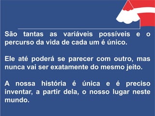 São tantas as variáveis possíveis e o
percurso da vida de cada um é único.
Ele até poderá se parecer com outro, mas
nunca vai ser exatamente do mesmo jeito.
A nossa história é única e é preciso
inventar, a partir dela, o nosso lugar neste
mundo.
 