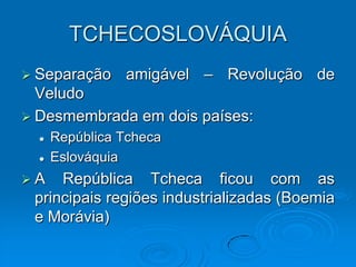 TCHECOSLOVÁQUIA
 Separação     amigável – Revolução de
  Veludo
 Desmembrada em dois países:
     República Tcheca
     Eslováquia
A   República Tcheca ficou com as
 principais regiões industrializadas (Boemia
 e Morávia)
 