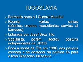 IUGOSLÁVIA
 Formada    após a I Guerra Mundial
 Reunia              várias          etnias
  (bósnios, croatas, macedônios, sérvios, al
  baneses)
 Liderada por Josef Broz Tito
 Socialista,    porém      adotou   postura
  independente da URSS
 Com a morte de Tito em 1980, aos poucos
  começa a se destacar na política do país
  o líder Slobodan Milosevic
 