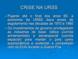 CRISE NA URSS
 Pujante  até o final dos anos 60, a
  economia da URSS dava sinais de
  esgotamento nas décadas de 1970 e 1980
 Os investimentos do governo privilegiaram
  as indústrias de base, bélica (corrida
  armamentista) e aeroespacial (corrida
  espacial) para manter o país como
  superpotência e sustentar a competição
  com os EUA durante a Guerra Fria
 