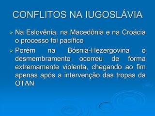 CONFLITOS NA IUGOSLÁVIA
 Na  Eslovênia, na Macedônia e na Croácia
  o processo foi pacífico
 Porém     na     Bósnia-Hezergovina    o
  desmembramento ocorreu de forma
  extremamente violenta, chegando ao fim
  apenas após a intervenção das tropas da
  OTAN
 