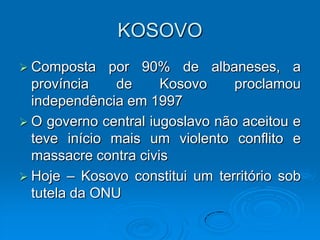 KOSOVO
 Composta    por 90% de albaneses, a
  província    de     Kosovo     proclamou
  independência em 1997
 O governo central iugoslavo não aceitou e
  teve início mais um violento conflito e
  massacre contra civis
 Hoje – Kosovo constitui um território sob
  tutela da ONU
 