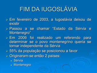 FIM DA IUGOSLÁVIA
   Em fevereiro de 2003, a Iugoslávia deixou de
    existir
   Passou a se chamar “Estado da Sérvia e
    Montenegro”
   Em 2006 foi realizado um referendo para
    determinar se o povo montenegrino queria se
    tornar independente da Sérvia
   55% da população se posicionou a favor
   Originaram-se então 2 países:
       Sérvia
       Montenegro
 