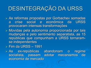 DESINTEGRAÇÃO DA URSS
 As reformas propostas por Gorbachev somadas
  a crise social e econômica da URSS
  provocaram intensas transformações
 Movidas pela autonomia proporcionada por tais
  mudanças e pelo sentimento separatista, as 15
  repúblicas que compunham a URSS tornaram-
  se independentes
 Fim da URSS – 1991
 As    ex-repúblicas abandonam o regime
  socialista, passam adotar mecanismos de
  economia de mercado
 