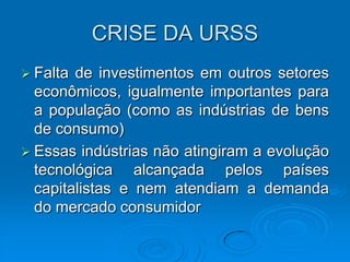 CRISE DA URSS
 Falta de investimentos em outros setores
  econômicos, igualmente importantes para
  a população (como as indústrias de bens
  de consumo)
 Essas indústrias não atingiram a evolução
  tecnológica alcançada pelos países
  capitalistas e nem atendiam a demanda
  do mercado consumidor
 
