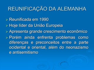REUNIFICAÇÃO DA ALEMANHA
 Reunificada  em 1990
 Hoje líder da União Europeia
 Apresenta grande crescimento econômico
 Porém ainda enfrenta problemas como
  diferenças e preconceitos entre a parte
  ocidental e oriental, além do neonazismo
  e antisemitismo
 