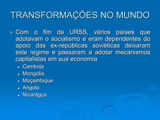 TRANSFORMAÇÕES NO MUNDO
   Com o fim da URSS, vários países que
    adotavam o socialismo e eram dependentes do
    apoio das ex-repúblicas soviéticas deixaram
    este regime e passaram a adotar mecanismos
    capitalistas em sua economia
       Camboja
       Mongólia
       Moçambique
       Angola
       Nicarágua
 