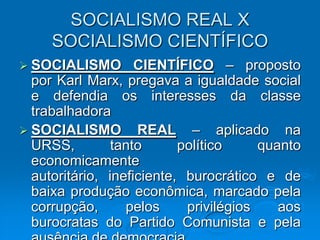 SOCIALISMO REAL X
     SOCIALISMO CIENTÍFICO
 SOCIALISMO        CIENTÍFICO – proposto
  por Karl Marx, pregava a igualdade social
  e defendia os interesses da classe
  trabalhadora
 SOCIALISMO REAL – aplicado na
  URSS,         tanto      político     quanto
  economicamente
  autoritário, ineficiente, burocrático e de
  baixa produção econômica, marcado pela
  corrupção,      pelos     privilégios    aos
  burocratas do Partido Comunista e pela
 