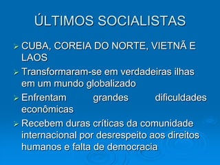 ÚLTIMOS SOCIALISTAS
 CUBA,   COREIA DO NORTE, VIETNÃ E
  LAOS
 Transformaram-se em verdadeiras ilhas
  em um mundo globalizado
 Enfrentam        grandes       dificuldades
  econômicas
 Recebem duras críticas da comunidade
  internacional por desrespeito aos direitos
  humanos e falta de democracia
 