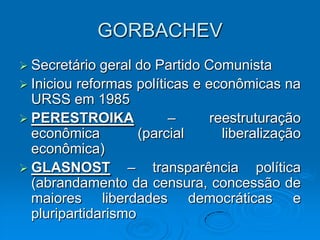 GORBACHEV
 Secretário  geral do Partido Comunista
 Iniciou reformas políticas e econômicas na
  URSS em 1985
 PERESTROIKA            –      reestruturação
  econômica         (parcial      liberalização
  econômica)
 GLASNOST        – transparência política
  (abrandamento da censura, concessão de
  maiores liberdades democráticas e
  pluripartidarismo
 