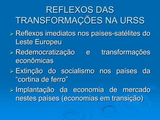 REFLEXOS DAS
 TRANSFORMAÇÕES NA URSS
 Reflexos  imediatos nos países-satélites do
  Leste Europeu
 Redemocratização      e    transformações
  econômicas
 Extinção do socialismo nos países da
  “cortina de ferro”
 Implantação da economia de mercado
  nestes países (economias em transição)
 