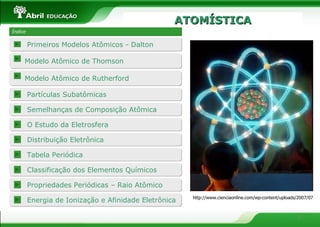 ATOMÍSTICA Índice Modelo Atômico de Thomson http://www.cienciaonline.com/wp-content/uploads/2007/07  Partículas Subatômicas O Estudo da Eletrosfera Propriedades Periódicas – Raio Atômico Energia de Ionização e Afinidade Eletrônica Primeiros Modelos Atômicos - Dalton Semelhanças de Composição Atômica Modelo Atômico de Rutherford Distribuição Eletrônica Tabela Periódica  Classificação dos Elementos Químicos 