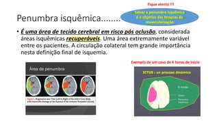 Penumbra isquêmica........
• É uma área de tecido cerebral em risco pós oclusão, considerada
áreas isquêmicas recuperáveis. Uma área extremamente variável
entre os pacientes. A circulação colateral tem grande importância
nesta definição final de isquemia.
Salvar a penumbra isquêmica
é o objetivo das terapias de
revascularização
Fique atento !!!
Exemplo de um caso de 6 horas de início
 