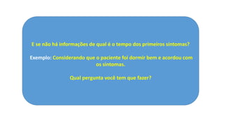 E se não há informações de qual é o tempo dos primeiros sintomas?
Exemplo: Considerando que o paciente foi dormir bem e acordou com
os sintomas.
Qual pergunta você tem que fazer?
 