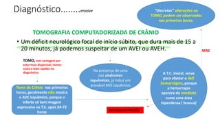 Diagnóstico........envolve
TOMOGRAFIA COMPUTADORIZADA DE CRÂNIO
• Um déficit neurológico focal de início súbito, que dura mais de 15 a
20 minutos, já podemos suspeitar de um AVEI ou AVEH.
Na presença de uma
das síndromes
isquêmicas, já induz um
provável AVE isquêmico
Tomo de Crânio nas primeiras
horas, geralmente não mostra
o AVE isquêmico, porque o
infarto só tem imagem
expressiva na T.C. após 24-72
horas
A T.C. inicial, serve
para afastar o AVE
hemorrágico, porque
a hemorragia
aparece de imediato
como uma área
hiperdensa ( branca)
“Discretas” alterações na
TOMO, podem ser observadas
nas primeiras horas.
MAS
TOMO, tem vantagem por
estar mais disponível, menor
custo e mais rapidez no
diagnóstico.
NEUROCIRURGIÃO
 
