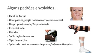 Alguns padrões envolvidos....
• Paralisia Facial
• Hemiparesia/plegia do hemicorpo contralateral
• Desproporcionanda/Proporcionada
• Espasticidade
• Flacidez
• Subluxação de ombro
• Tipo de marcha
• Splints de posicionamento de punho/mão e anti-equino
 