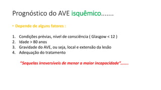 Prognóstico do AVE isquêmico.......
• Depende de alguns fatores :
1. Condições prévias, nível de consciência ( Glasgow < 12 )
2. Idade > 80 anos
3. Gravidade do AVE, ou seja, local e extensão da lesão
4. Adequação do tratamento
“Sequelas irreversíveis de menor a maior incapacidade”.......
 
