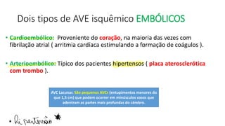 Dois tipos de AVE isquêmico EMBÓLICOS
• Cardioembólico: Proveniente do coração, na maioria das vezes com
fibrilação atrial ( arritmia cardíaca estimulando a formação de coágulos ).
• Arterioembólico: Típico dos pacientes hipertensos ( placa aterosclerótica
com trombo ).
AVC Lacunar. São pequenos AVCs (entupimentos menores do
que 1,5 cm) que podem ocorrer em minúsculos vasos que
adentram as partes mais profundas do cérebro.
·
hi pertensão
 