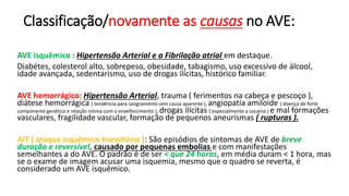 Classificação/novamente as causas no AVE:
AVE isquêmico : Hipertensão Arterial e a Fibrilação atrial em destaque.
Diabétes, colesterol alto, sobrepeso, obesidade, tabagismo, uso excessivo de álcool,
idade avançada, sedentarismo, uso de drogas ilícitas, histórico familiar.
AVE hemorrágico: Hipertensão Arterial, trauma ( ferimentos na cabeça e pescoço ),
diátese hemorrágica ( tendência para sangramento sem causa aparente ), angiopatia amiloide ( doença de forte
componente genético e relação intima com o envelhecimento ), drogas ilícitas ( especialmente a cocaína ) e mal formações
vasculares, fragilidade vascular, formação de pequenos aneurismas ( rupturas ).
AIT ( ataque isquêmico transitório ): São episódios de sintomas de AVE de breve
duração e reversível, causado por pequenas embolias e com manifestações
semelhantes a do AVE. O padrão é de ser < que 24 horas, em média duram < 1 hora, mas
se o exame de imagem acusar uma isquemia, mesmo que o quadro se reverta, é
considerado um AVE isquêmico.
 