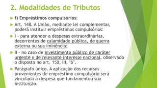 2. Modalidades de Tributos
 f) Empréstimos compulsórios:
 Art. 148. A União, mediante lei complementar,
poderá instituir empréstimos compulsórios:
 I - para atender a despesas extraordinárias,
decorrentes de calamidade pública, de guerra
externa ou sua iminência;
 II - no caso de investimento público de caráter
urgente e de relevante interesse nacional, observado
o disposto no art. 150, III, "b".
 Parágrafo único. A aplicação dos recursos
provenientes de empréstimo compulsório será
vinculada à despesa que fundamentou sua
instituição.
 
